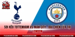 Soi Kèo Tottenham Vs Man City - Đại Chiến Lửa Tại London
